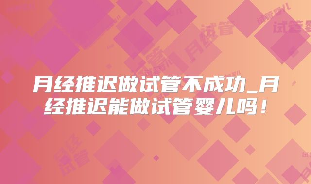 月经推迟做试管不成功_月经推迟能做试管婴儿吗!