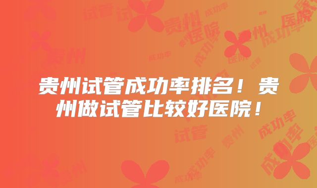 贵州试管成功率排名！贵州做试管比较好医院！