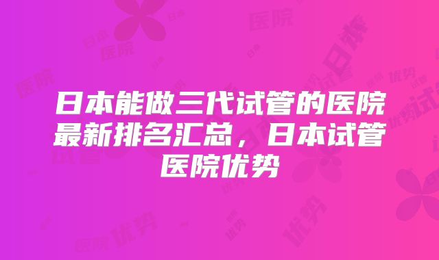 日本能做三代试管的医院最新排名汇总，日本试管医院优势