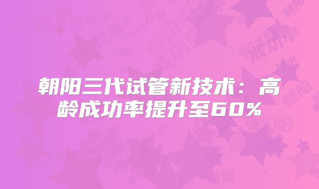 朝阳三代试管新技术：高龄成功率提升至60%
