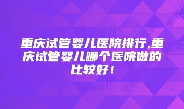 重庆试管婴儿医院排行,重庆试管婴儿哪个医院做的比较好!