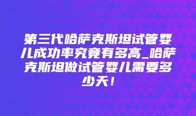 第三代哈萨克斯坦试管婴儿成功率究竟有多高_哈萨克斯坦做试管婴儿需要多少天！