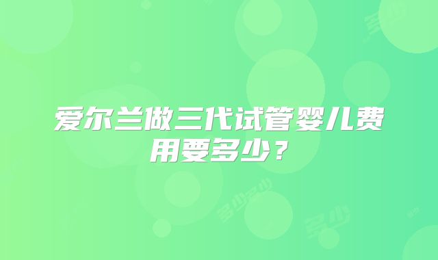 爱尔兰做三代试管婴儿费用要多少？