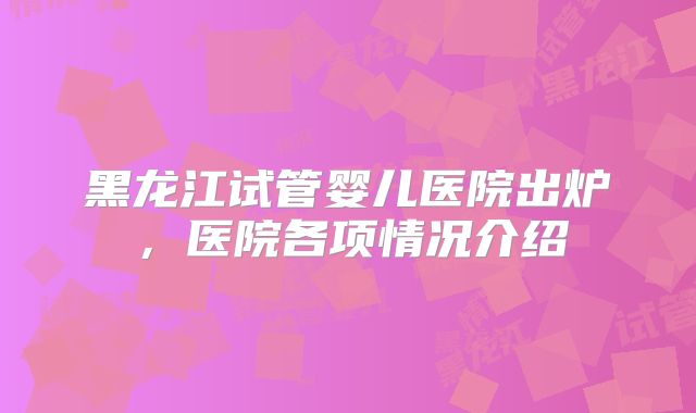 黑龙江试管婴儿医院出炉，医院各项情况介绍
