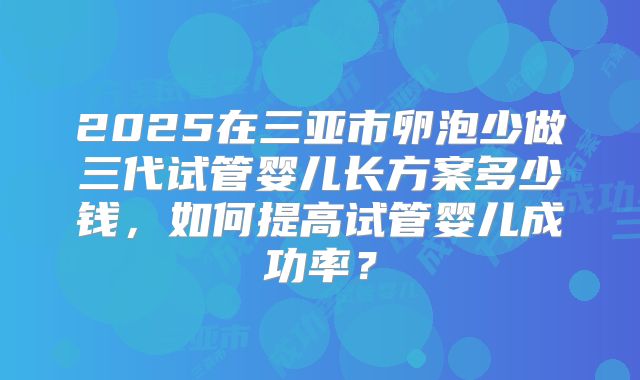 2025在三亚市卵泡少做三代试管婴儿长方案多少钱，如何提高试管婴儿成功率？
