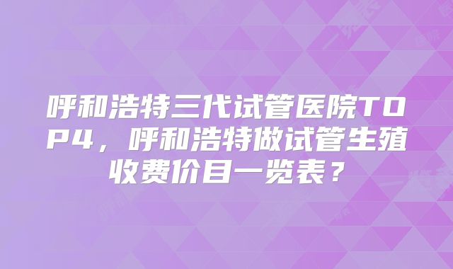 呼和浩特三代试管医院TOP4,呼和浩特做试管生殖收费价目一览表?