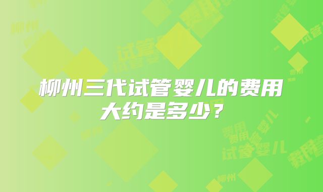 柳州三代试管婴儿的费用大约是多少？