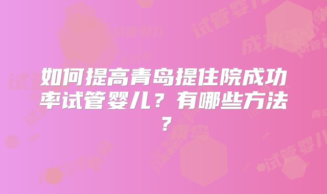如何提高青岛提住院成功率试管婴儿？有哪些方法？