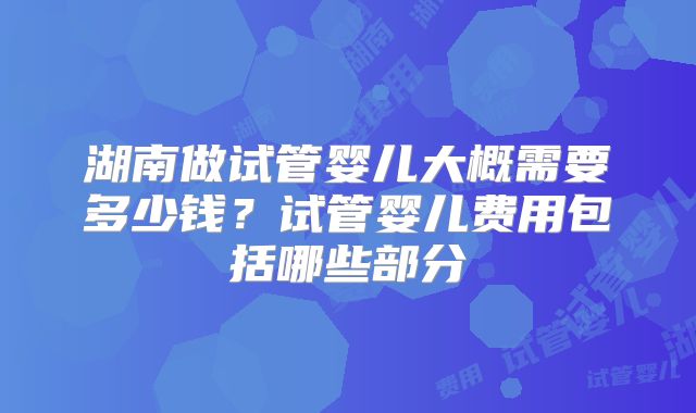 湖南做试管婴儿大概需要多少钱？试管婴儿费用包括哪些部分