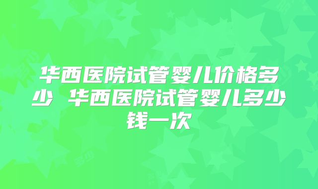 华西医院试管婴儿价格多少 华西医院试管婴儿多少钱一次