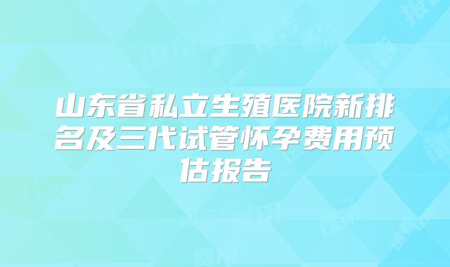 山东省私立生殖医院新排名及三代试管怀孕费用预估报告