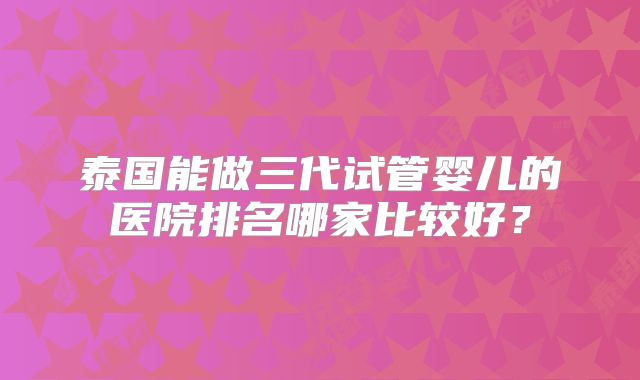 泰国能做三代试管婴儿的医院排名哪家比较好？