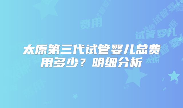 太原第三代试管婴儿总费用多少？明细分析