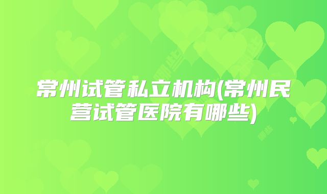 常州试管私立机构(常州民营试管医院有哪些)