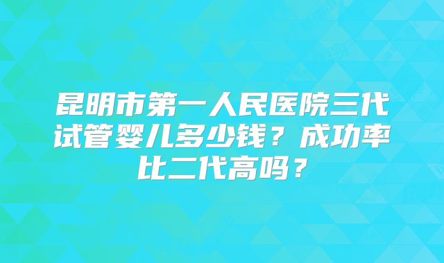 昆明市第一人民医院三代试管婴儿多少钱？成功率比二代高吗？