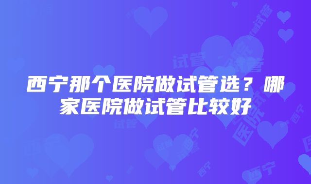 西宁那个医院做试管选？哪家医院做试管比较好