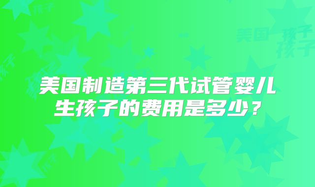 美国制造第三代试管婴儿生孩子的费用是多少？