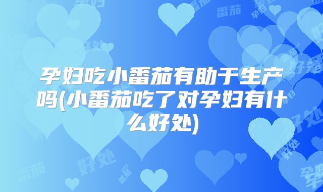 孕妇吃小番茄有助于生产吗(小番茄吃了对孕妇有什么好处)