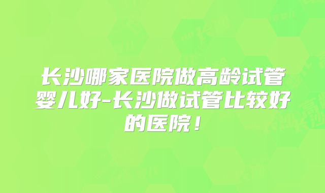 长沙哪家医院做高龄试管婴儿好-长沙做试管比较好的医院!