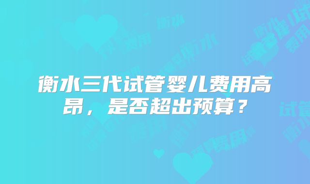 衡水三代试管婴儿费用高昂，是否超出预算？