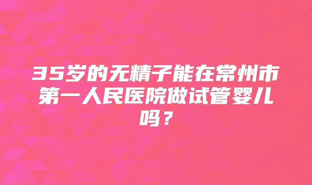 35岁的无精子能在常州市第一人民医院做试管婴儿吗？