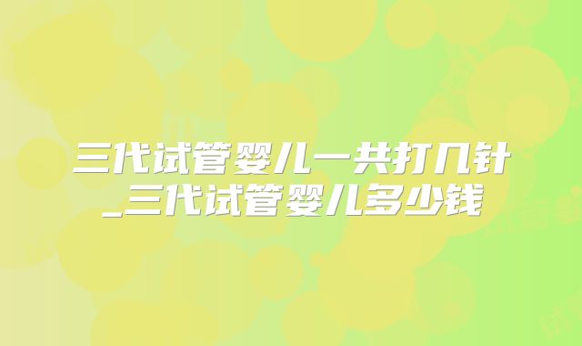 三代试管婴儿一共打几针_三代试管婴儿多少钱
