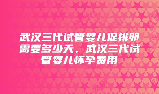武汉三代试管婴儿促排卵需要多少天，武汉三代试管婴儿怀孕费用