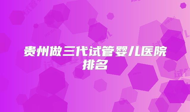 贵州做三代试管婴儿医院排名