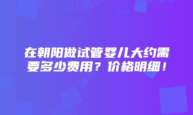 在朝阳做试管婴儿大约需要多少费用？价格明细！