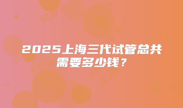 2025上海三代试管总共需要多少钱？