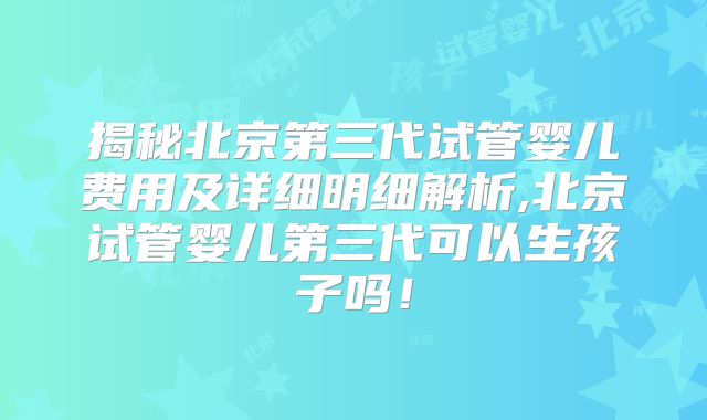 揭秘北京第三代试管婴儿费用及详细明细解析,北京试管婴儿第三代可以生孩子吗！