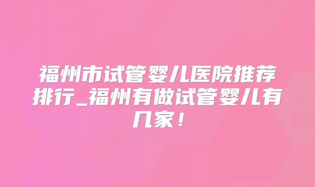 福州市试管婴儿医院推荐排行_福州有做试管婴儿有几家！