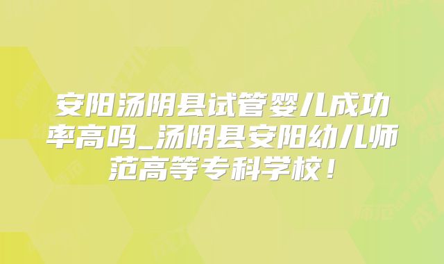 安阳汤阴县试管婴儿成功率高吗_汤阴县安阳幼儿师范高等专科学校！