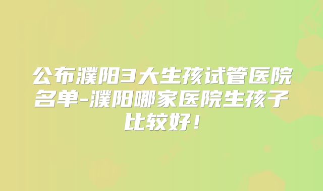 公布濮阳3大生孩试管医院名单-濮阳哪家医院生孩子比较好!