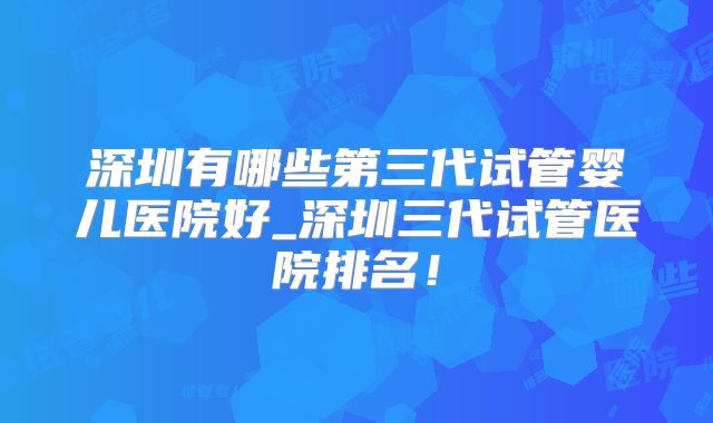 深圳有哪些第三代试管婴儿医院好_深圳三代试管医院排名！