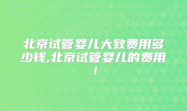 北京试管婴儿大致费用多少钱,北京试管婴儿的费用！