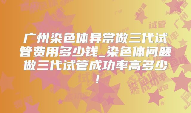 广州染色体异常做三代试管费用多少钱_染色体问题做三代试管成功率高多少！
