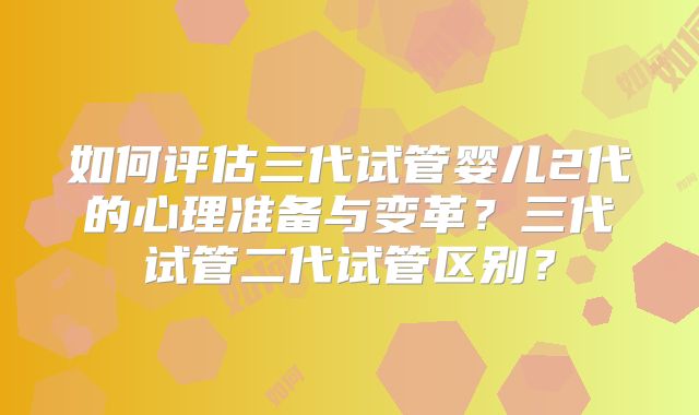 如何评估三代试管婴儿2代的心理准备与变革？三代试管二代试管区别？