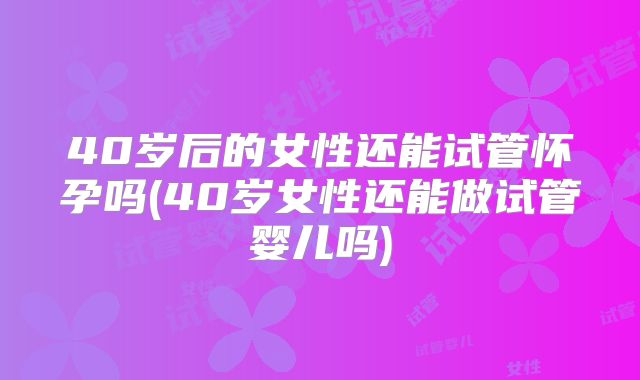 40岁后的女性还能试管怀孕吗(40岁女性还能做试管婴儿吗)