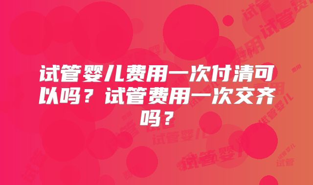 试管婴儿费用一次付清可以吗?试管费用一次交齐吗?