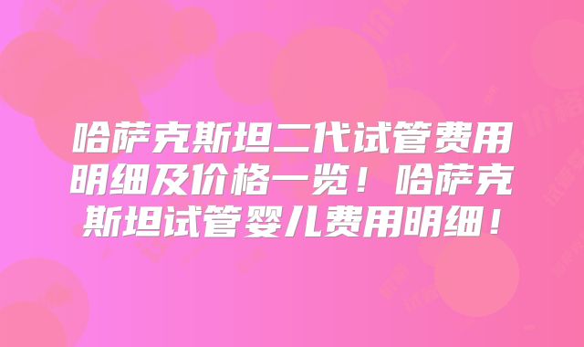 哈萨克斯坦二代试管费用明细及价格一览！哈萨克斯坦试管婴儿费用明细！