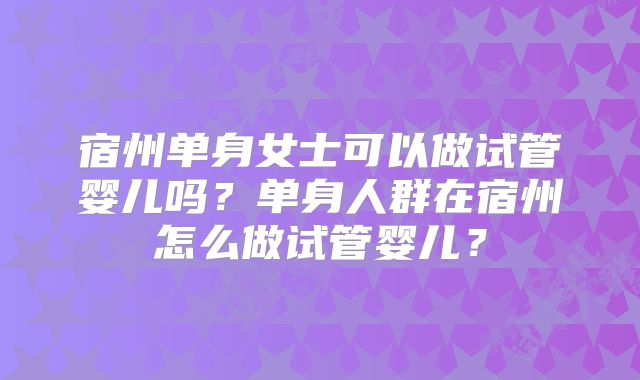 宿州单身女士可以做试管婴儿吗？单身人群在宿州怎么做试管婴儿？