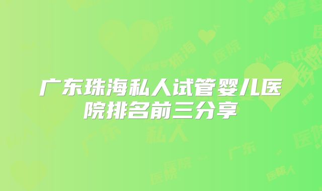 广东珠海私人试管婴儿医院排名前三分享