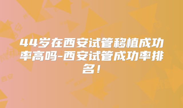 44岁在西安试管移植成功率高吗-西安试管成功率排名！