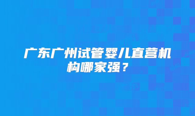 广东广州试管婴儿直营机构哪家强？