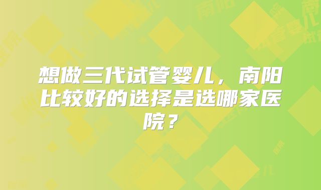 想做三代试管婴儿，南阳比较好的选择是选哪家医院？