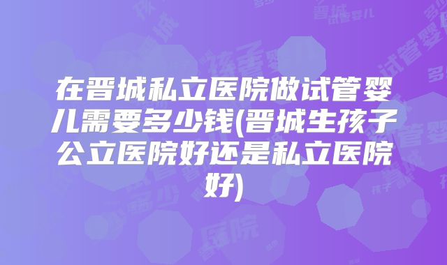 在晋城私立医院做试管婴儿需要多少钱(晋城生孩子公立医院好还是私立医院好)
