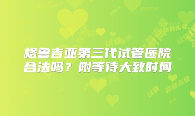格鲁吉亚第三代试管医院合法吗？附等待大致时间