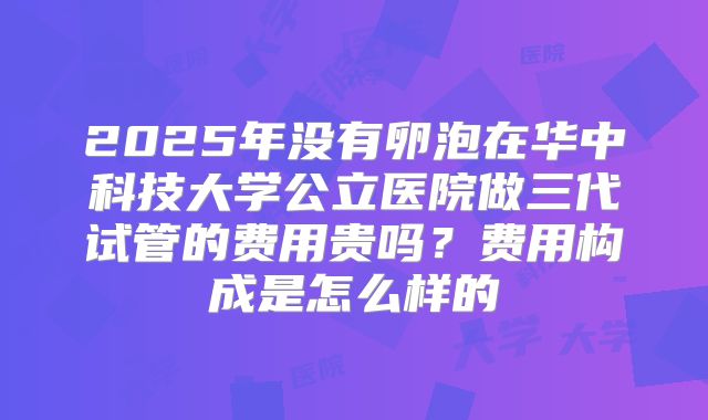 2025年没有卵泡在华中科技大学公立医院做三代试管的费用贵吗?费用构成是怎么样的
