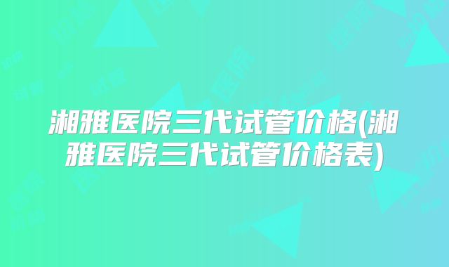 湘雅医院三代试管价格(湘雅医院三代试管价格表)